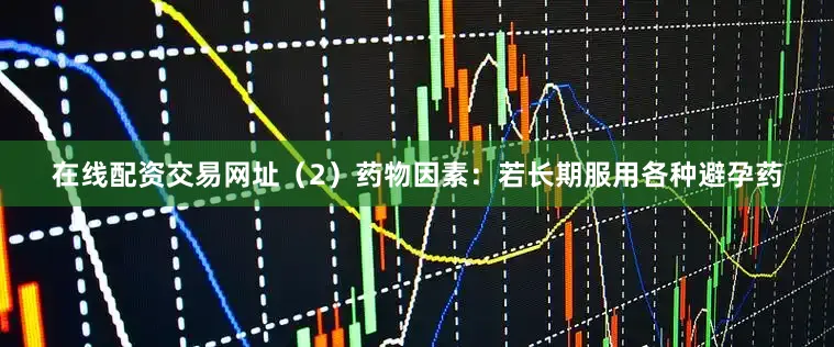 在线配资交易网址（2）药物因素：若长期服用各种避孕药