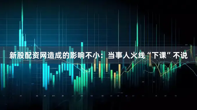 新股配资网造成的影响不小：当事人火线“下课”不说