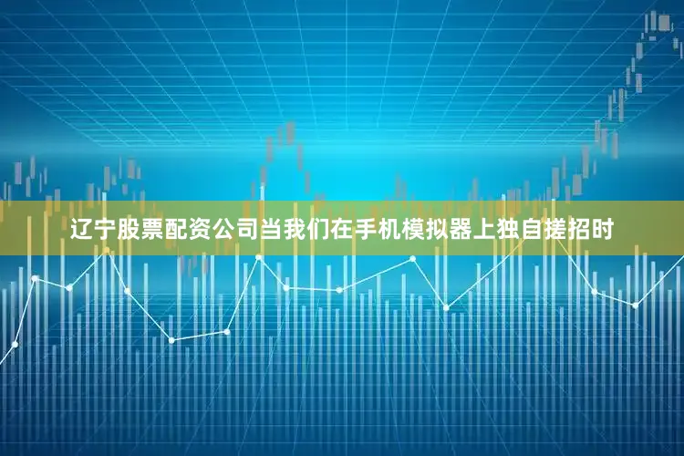 辽宁股票配资公司当我们在手机模拟器上独自搓招时