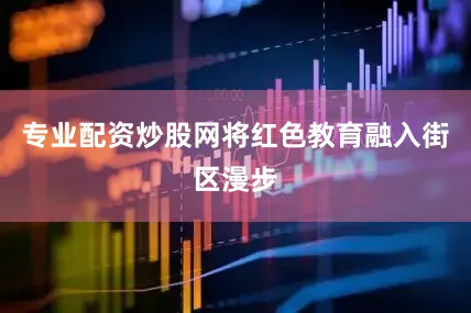 专业配资炒股网将红色教育融入街区漫步