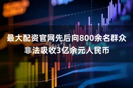 最大配资官网先后向800余名群众非法吸收3亿余元人民币