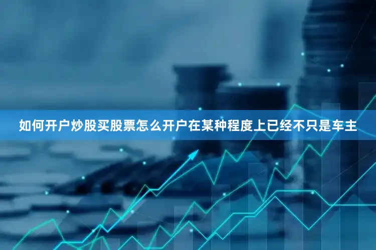 如何开户炒股买股票怎么开户在某种程度上已经不只是车主