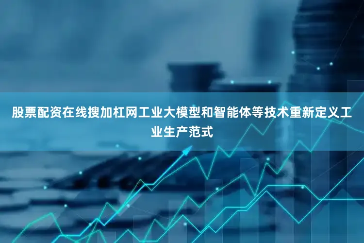 股票配资在线搜加杠网工业大模型和智能体等技术重新定义工业生产范式