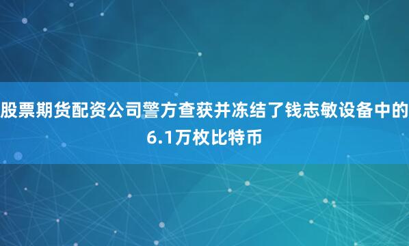 股票期货配资公司警方查获并冻结了钱志敏设备中的6.1万枚比特币